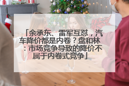 余承东、雷军互怼，汽车降价都是内卷？盘和林：市场竞争导致的降价不属于内卷式竞争